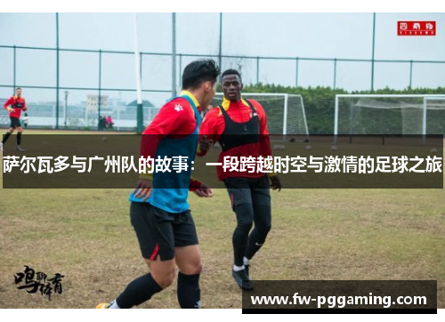 萨尔瓦多与广州队的故事:一段跨越时空与激情的足球之旅 萨尔瓦多与广州队的故事:一段跨越时空与激情的足球之旅