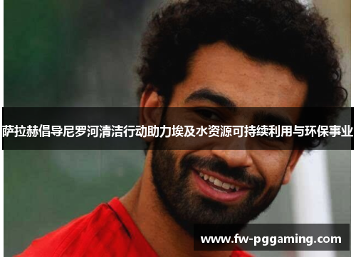 萨拉赫倡导尼罗河清洁行动助力埃及水资源可持续利用与环保事业 萨拉赫倡导尼罗河清洁行动助力埃及水资源可持续利用与环保事业