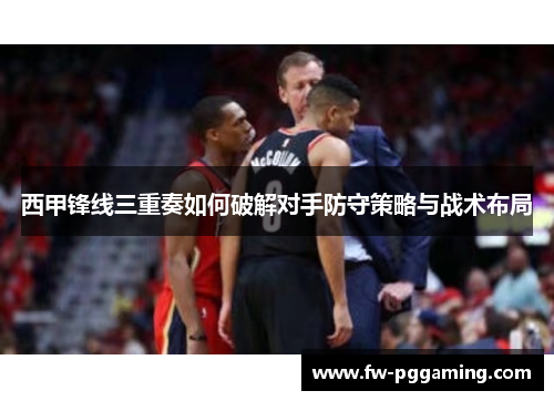 西甲锋线三重奏如何破解对手防守策略与战术布局 西甲锋线三重奏如何破解对手防守策略与战术布局