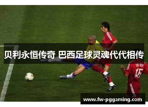 贝利永恒传奇 巴西足球灵魂代代相传 贝利永恒传奇 巴西足球灵魂代代相传