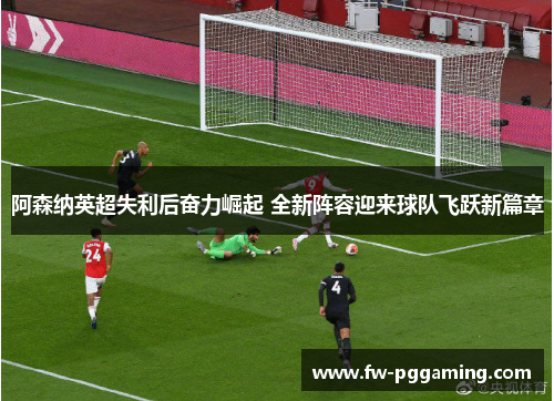阿森纳英超失利后奋力崛起 全新阵容迎来球队飞跃新篇章 阿森纳英超失利后奋力崛起 全新阵容迎来球队飞跃新篇章