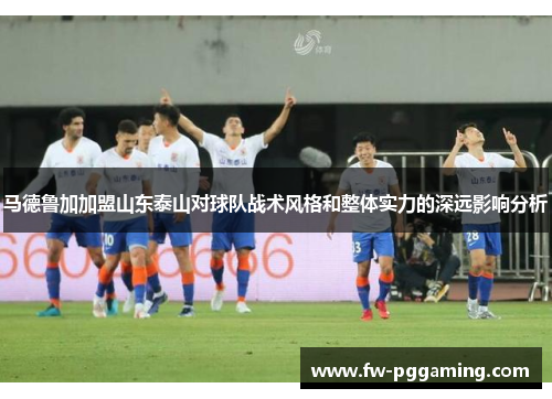 马德鲁加加盟山东泰山对球队战术风格和整体实力的深远影响分析 马德鲁加加盟山东泰山对球队战术风格和整体实力的深远影响分析