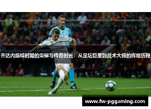 齐达内巅峰时期的荣耀与传奇时光:从足坛巨星到战术大师的辉煌历程 齐达内巅峰时期的荣耀与传奇时光:从足坛巨星到战术大师的辉煌历程