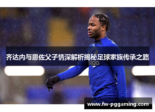 齐达内与恩佐父子情深解析揭秘足球家族传承之路