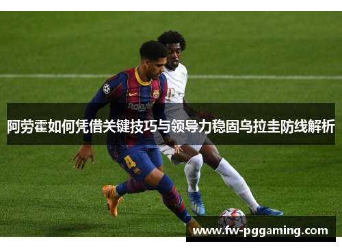 阿劳霍如何凭借关键技巧与领导力稳固乌拉圭防线解析 阿劳霍如何凭借关键技巧与领导力稳固乌拉圭防线解析