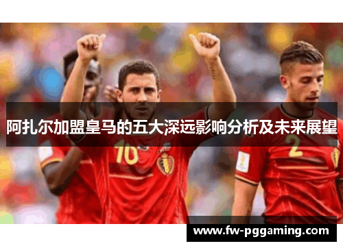 阿扎尔加盟皇马的五大深远影响分析及未来展望 阿扎尔加盟皇马的五大深远影响分析及未来展望
