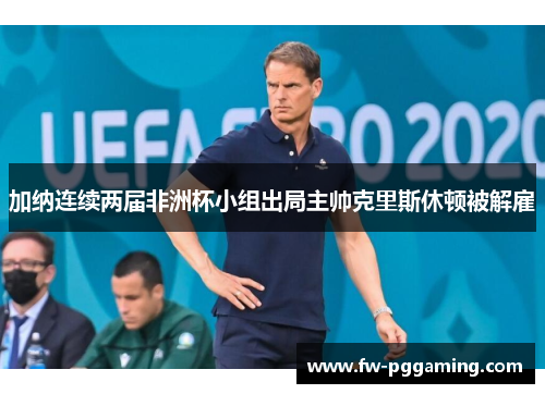 加纳连续两届非洲杯小组出局主帅克里斯休顿被解雇 加纳连续两届非洲杯小组出局主帅克里斯休顿被解雇