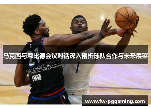 马克西与恩比德会议对话深入剖析球队合作与未来展望 马克西与恩比德会议对话深入剖析球队合作与未来展望