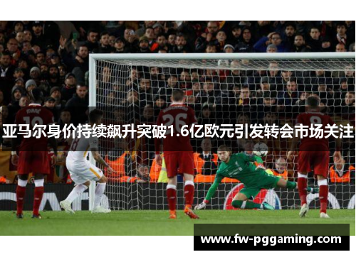 亚马尔身价持续飙升突破1.6亿欧元引发转会市场关注